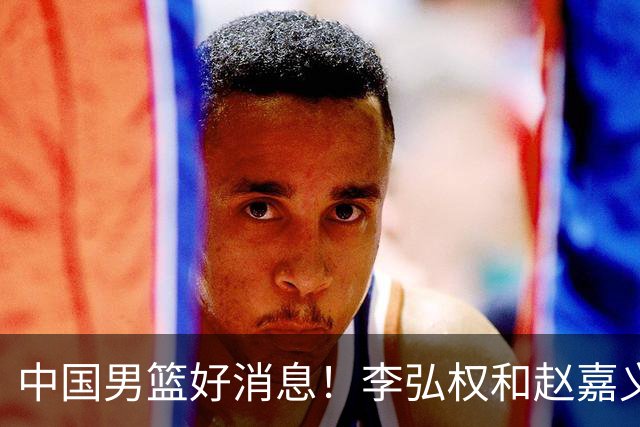 中国男篮好消息！李弘权和赵嘉义可以出战与日本的比赛