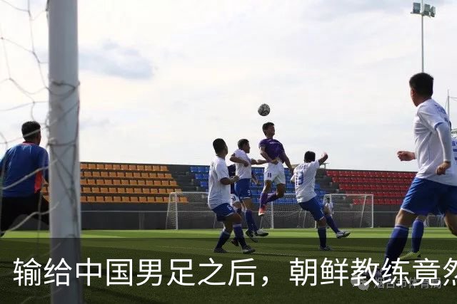 输给中国男足之后，朝鲜教练竟然说了一句比赢球更让人意外的话，格局不一般